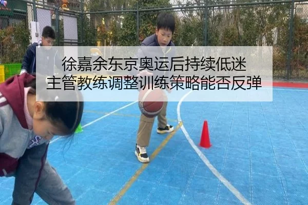 徐嘉余东京奥运后持续低迷 主管教练调整训练策略能否反弹